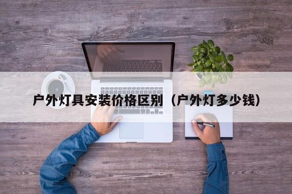 户外灯具安装价格区别（户外灯多少钱）