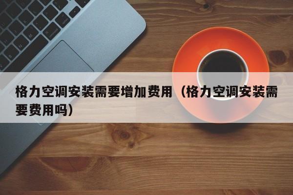 格力空调安装需要增加费用（格力空调安装需要费用吗）