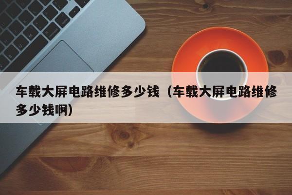 车载大屏电路维修多少钱（车载大屏电路维修多少钱啊）