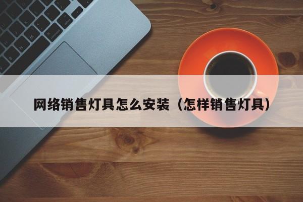 网络销售灯具怎么安装（怎样销售灯具）