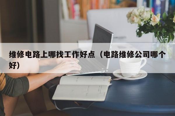 维修电路上哪找工作好点（电路维修公司哪个好）