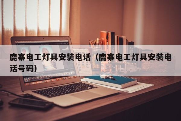 鹿寨电工灯具安装电话（鹿寨电工灯具安装电话号码）