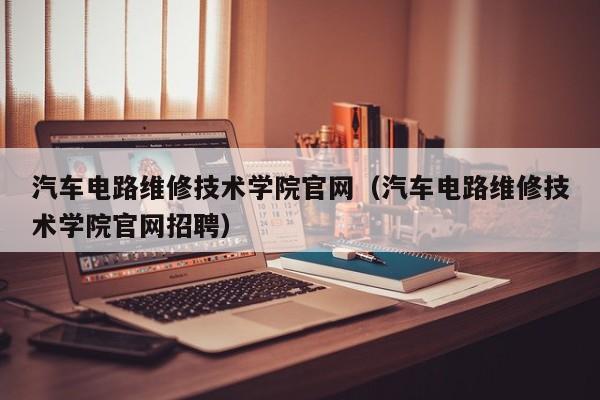 汽车电路维修技术学院官网（汽车电路维修技术学院官网招聘）