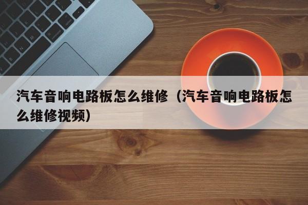 汽车音响电路板怎么维修（汽车音响电路板怎么维修视频）