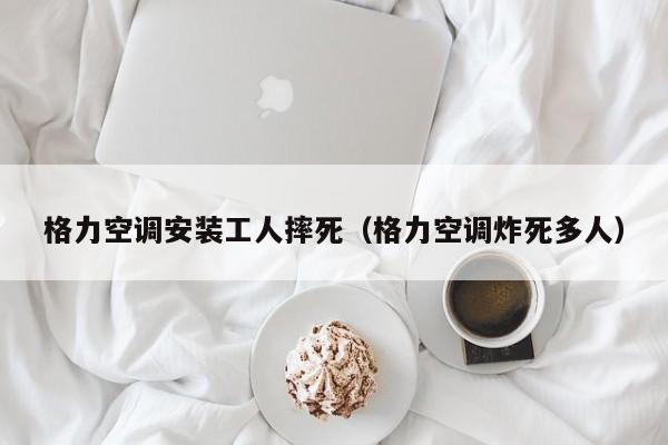 格力空调安装工人摔死（格力空调炸死多人）