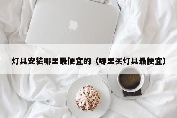 灯具安装哪里最便宜的（哪里买灯具最便宜）