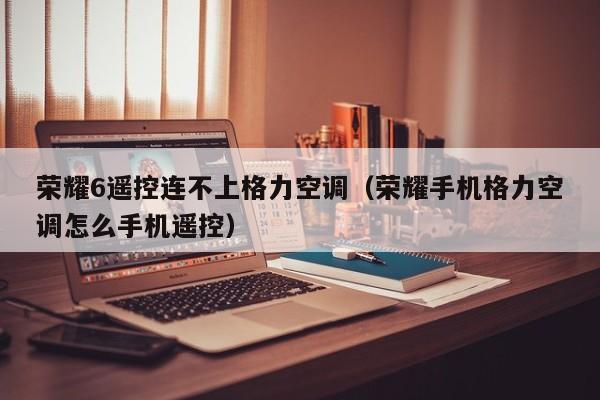 荣耀6遥控连不上格力空调（荣耀手机格力空调怎么手机遥控）