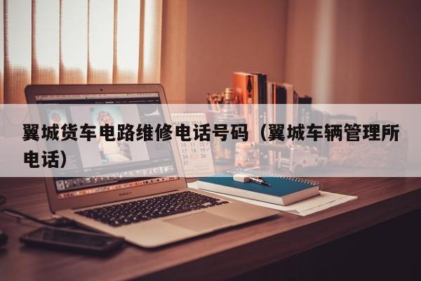 翼城货车电路维修电话号码（翼城车辆管理所电话）