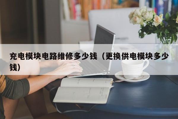 充电模块电路维修多少钱（更换供电模块多少钱）