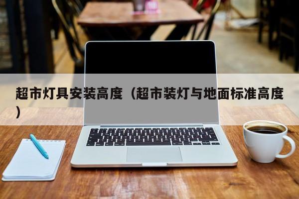 超市灯具安装高度（超市装灯与地面标准高度）