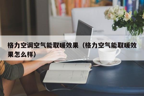 格力空调空气能取暖效果（格力空气能取暖效果怎么样）