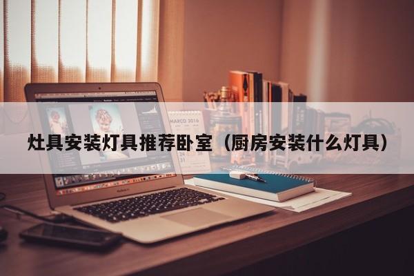 灶具安装灯具推荐卧室（厨房安装什么灯具）