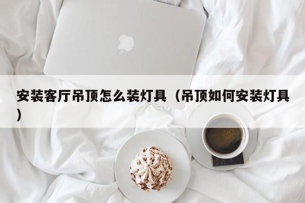 安装客厅吊顶怎么装灯具（吊顶如何安装灯具）