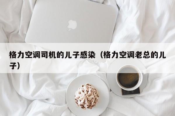格力空调司机的儿子感染（格力空调老总的儿子）