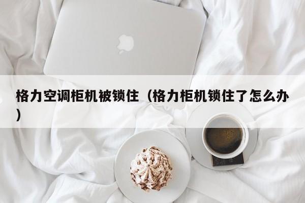 格力空调柜机被锁住（格力柜机锁住了怎么办）