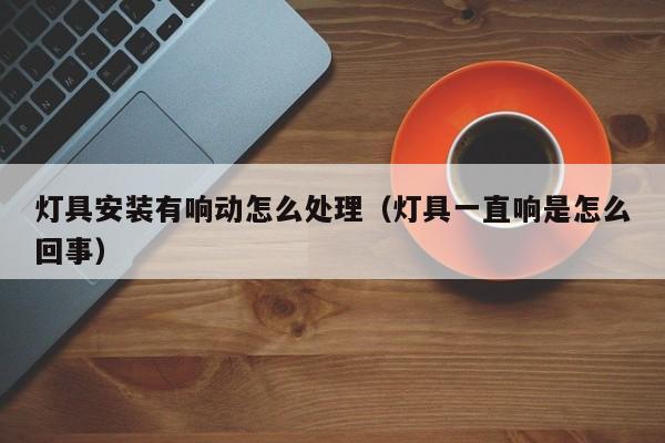 灯具安装有响动怎么处理（灯具一直响是怎么回事）