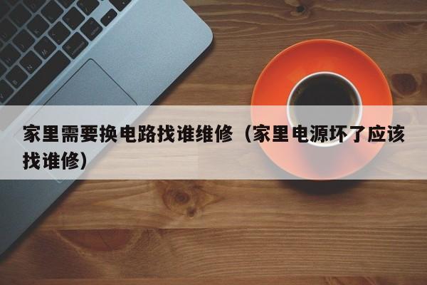 家里需要换电路找谁维修（家里电源坏了应该找谁修）