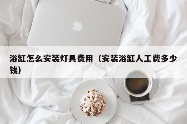 浴缸怎么安装灯具费用（安装浴缸人工费多少钱）