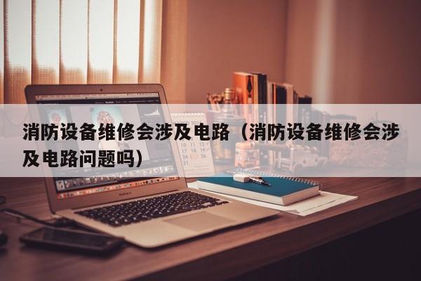 消防设备维修会涉及电路（消防设备维修会涉及电路问题吗）