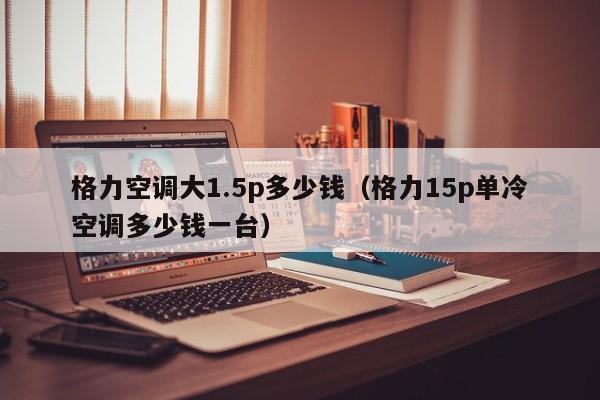 格力空调大1.5p多少钱（格力15p单冷空调多少钱一台）