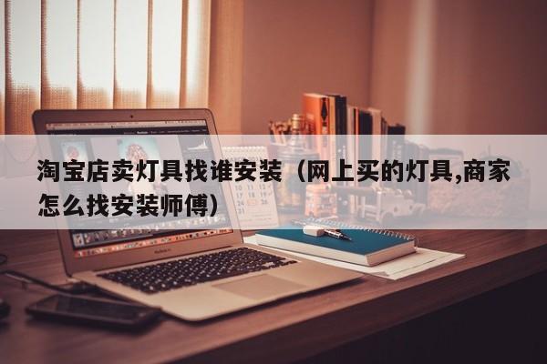 淘宝店卖灯具找谁安装（网上买的灯具,商家怎么找安装师傅）