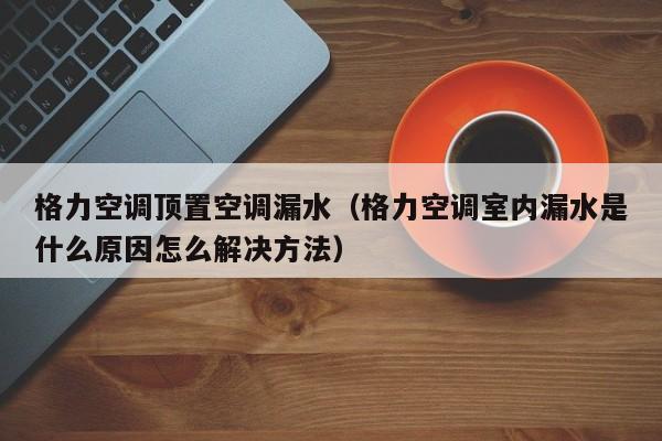 格力空调顶置空调漏水（格力空调室内漏水是什么原因怎么解决方法）