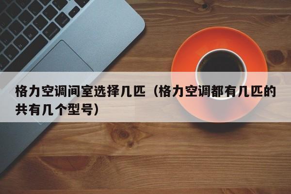 格力空调间室选择几匹（格力空调都有几匹的共有几个型号）