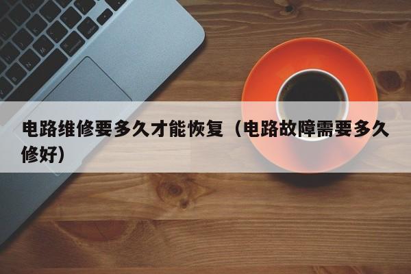 电路维修要多久才能恢复（电路故障需要多久修好）