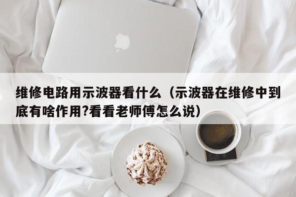 维修电路用示波器看什么（示波器在维修中到底有啥作用?看看老师傅怎么说）