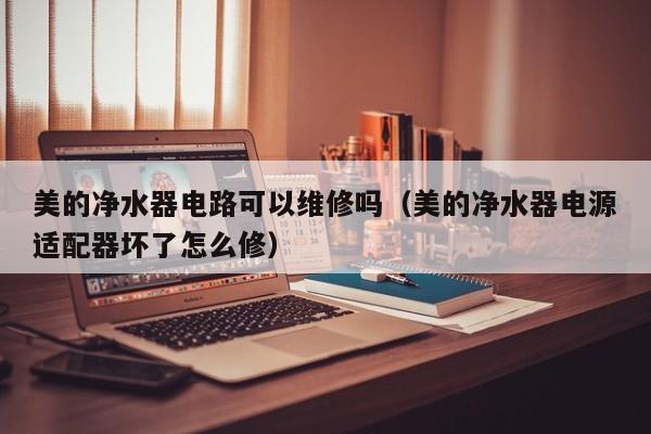 美的净水器电路可以维修吗（美的净水器电源适配器坏了怎么修）