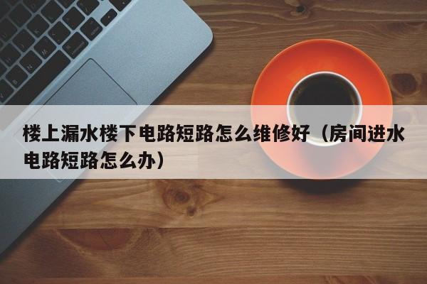 楼上漏水楼下电路短路怎么维修好（房间进水电路短路怎么办）