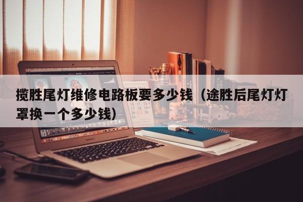 揽胜尾灯维修电路板要多少钱（途胜后尾灯灯罩换一个多少钱）