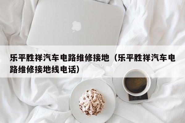 乐平胜祥汽车电路维修接地（乐平胜祥汽车电路维修接地线电话）
