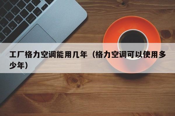工厂格力空调能用几年（格力空调可以使用多少年）