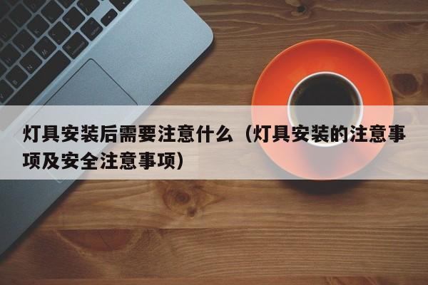 灯具安装后需要注意什么（灯具安装的注意事项及安全注意事项）