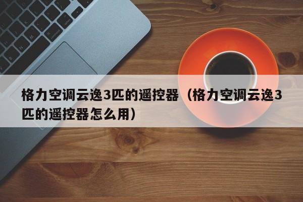 格力空调云逸3匹的遥控器（格力空调云逸3匹的遥控器怎么用）