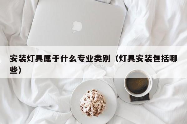 安装灯具属于什么专业类别（灯具安装包括哪些）