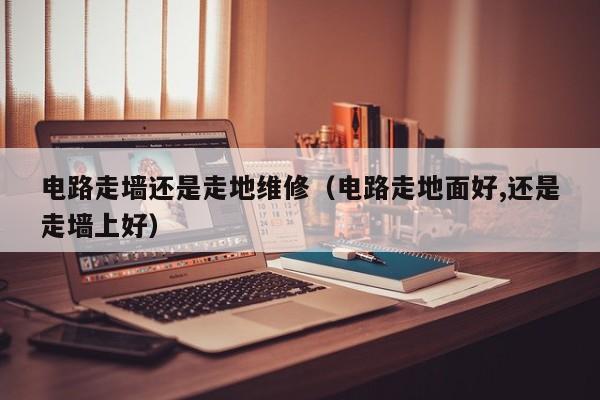 电路走墙还是走地维修（电路走地面好,还是走墙上好）