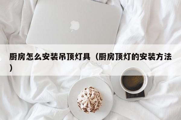 厨房怎么安装吊顶灯具（厨房顶灯的安装方法）