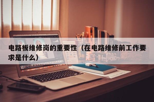 电路板维修岗的重要性（在电路维修前工作要求是什么）