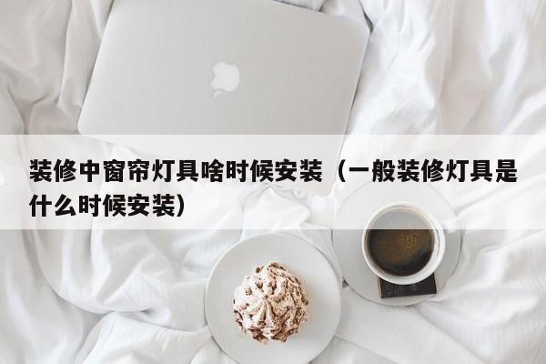 装修中窗帘灯具啥时候安装（一般装修灯具是什么时候安装）