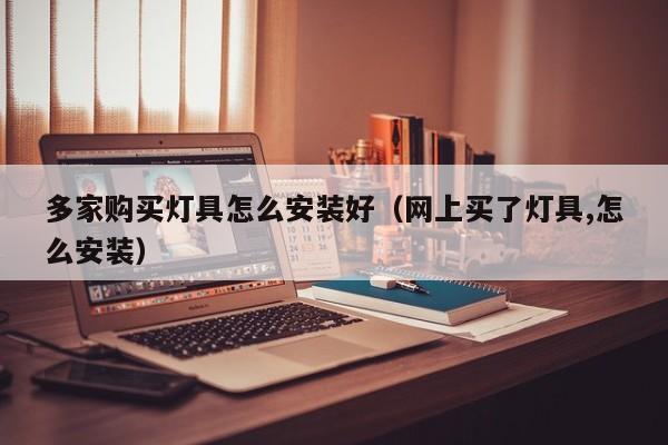多家购买灯具怎么安装好（网上买了灯具,怎么安装）