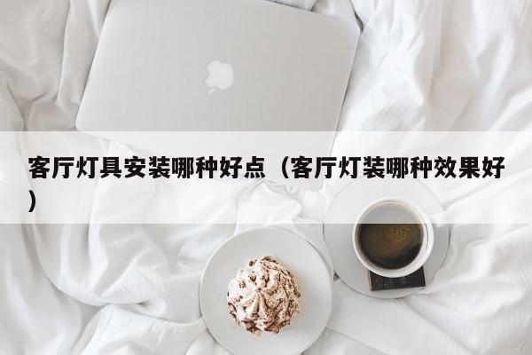 客厅灯具安装哪种好点（客厅灯装哪种效果好）