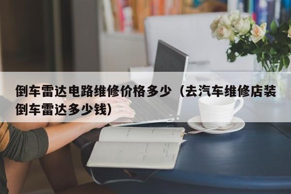 倒车雷达电路维修价格多少（去汽车维修店装倒车雷达多少钱）