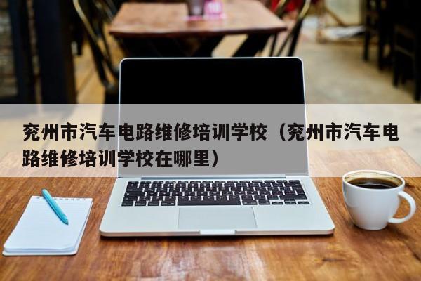 兖州市汽车电路维修培训学校（兖州市汽车电路维修培训学校在哪里）
