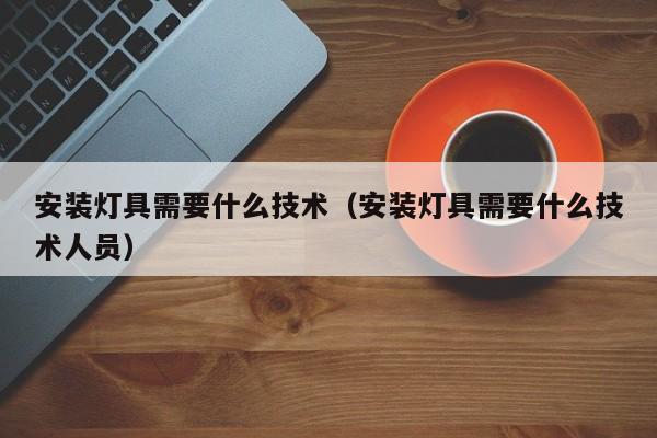 安装灯具需要什么技术（安装灯具需要什么技术人员）