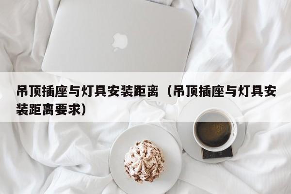 吊顶插座与灯具安装距离（吊顶插座与灯具安装距离要求）