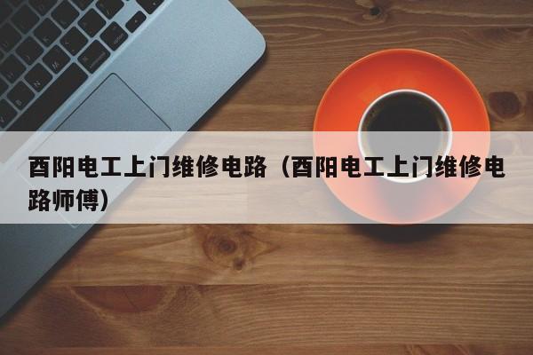 酉阳电工上门维修电路（酉阳电工上门维修电路师傅）