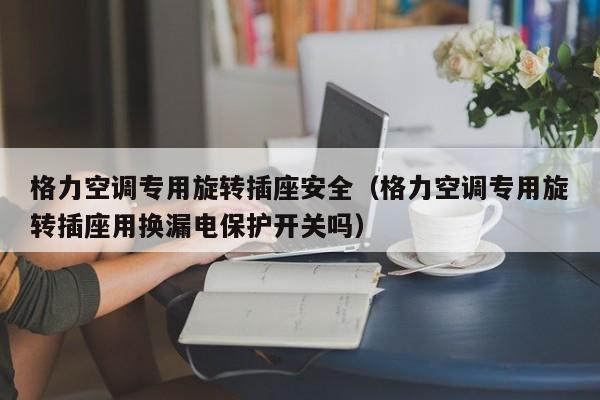 格力空调专用旋转插座安全（格力空调专用旋转插座用换漏电保护开关吗）