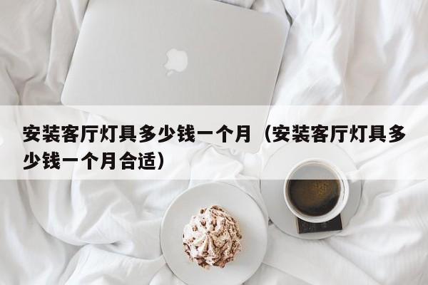 安装客厅灯具多少钱一个月（安装客厅灯具多少钱一个月合适）